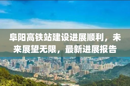 阜陽高鐵站建設(shè)進(jìn)展順利，未來展望無限，最新進(jìn)展報(bào)告