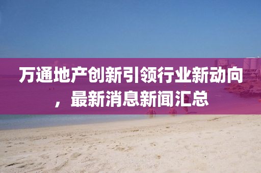 萬(wàn)通地產(chǎn)創(chuàng)新引領(lǐng)行業(yè)新動(dòng)向，最新消息新聞匯總