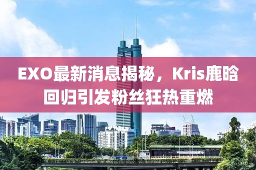 EXO最新消息揭秘，Kris鹿晗回歸引發(fā)粉絲狂熱重燃