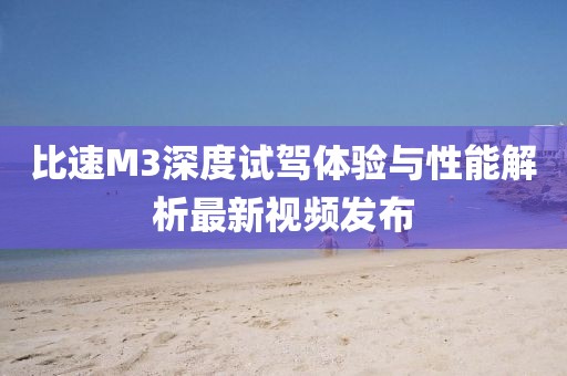 比速M3深度試駕體驗與性能解析最新視頻發(fā)布