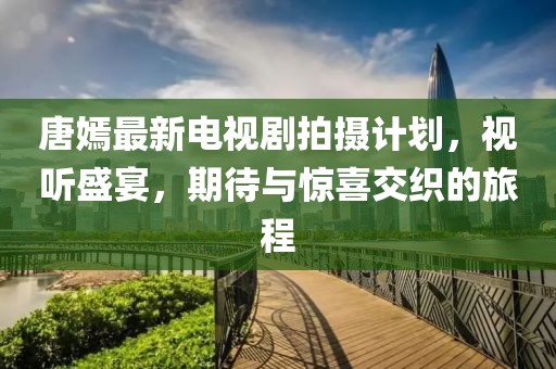 唐嫣最新電視劇拍攝計劃，視聽盛宴，期待與驚喜交織的旅程