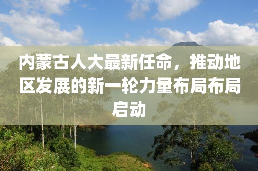內(nèi)蒙古人大最新任命，推動(dòng)地區(qū)發(fā)展的新一輪力量布局布局啟動(dòng)