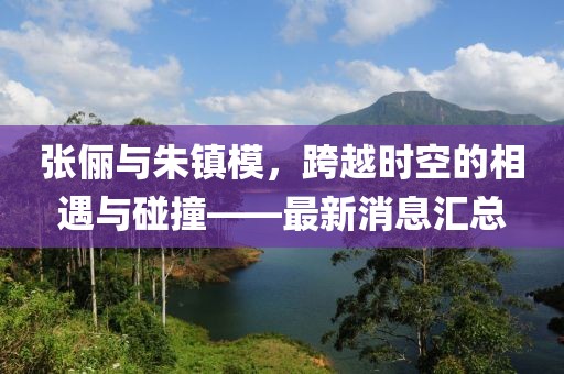 張儷與朱鎮(zhèn)模，跨越時空的相遇與碰撞——最新消息匯總