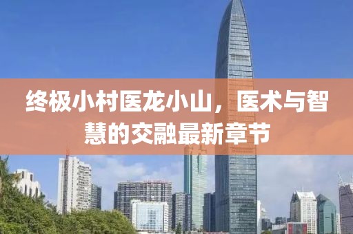 終極小村醫(yī)龍小山，醫(yī)術(shù)與智慧的交融最新章節(jié)