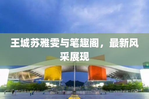 王城蘇雅雯與筆趣閣，最新風(fēng)采展現(xiàn)