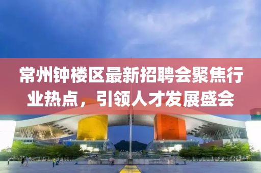 常州鐘樓區(qū)最新招聘會聚焦行業(yè)熱點，引領(lǐng)人才發(fā)展盛會