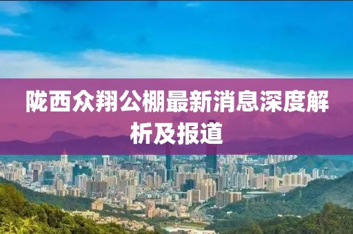 隴西眾翔公棚最新消息深度解析及報(bào)道