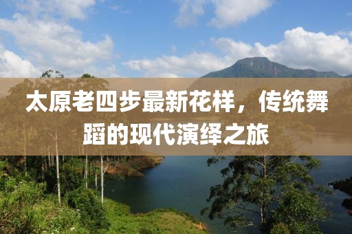 太原老四步最新花樣，傳統(tǒng)舞蹈的現(xiàn)代演繹之旅