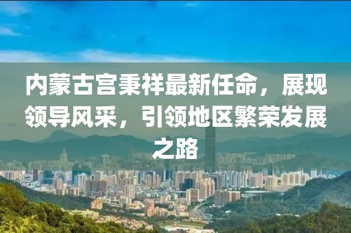 內(nèi)蒙古宮秉祥最新任命，展現(xiàn)領(lǐng)導(dǎo)風(fēng)采，引領(lǐng)地區(qū)繁榮發(fā)展之路