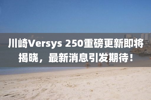 川崎Versys 250重磅更新即將揭曉，最新消息引發(fā)期待！