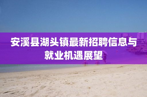安溪縣湖頭鎮(zhèn)最新招聘信息與就業(yè)機(jī)遇展望