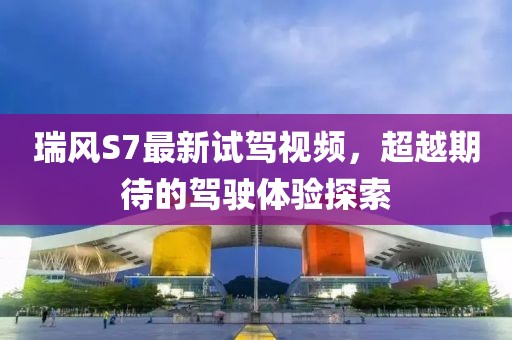 瑞風(fēng)S7最新試駕視頻，超越期待的駕駛體驗探索