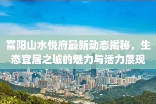 富陽山水悅府最新動態(tài)揭秘，生態(tài)宜居之城的魅力與活力展現(xiàn)