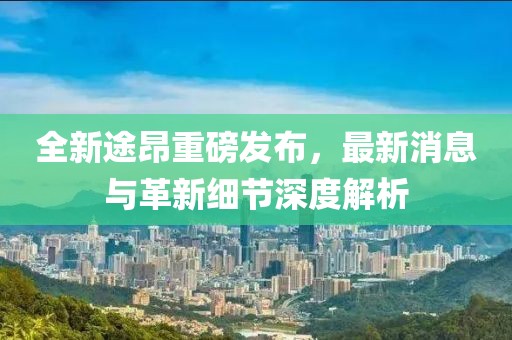 全新途昂重磅發(fā)布，最新消息與革新細節(jié)深度解析