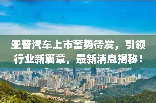 亞普汽車上市蓄勢待發(fā)，引領(lǐng)行業(yè)新篇章，最新消息揭秘！