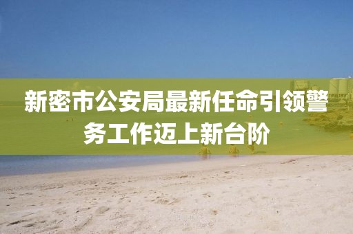 新密市公安局最新任命引領(lǐng)警務(wù)工作邁上新臺階