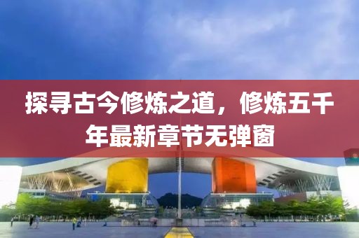探尋古今修煉之道，修煉五千年最新章節(jié)無(wú)彈窗