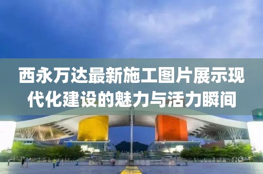 西永萬達最新施工圖片展示現(xiàn)代化建設(shè)的魅力與活力瞬間