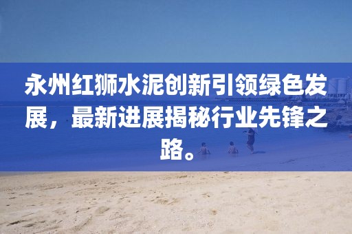 永州紅獅水泥創(chuàng)新引領(lǐng)綠色發(fā)展，最新進(jìn)展揭秘行業(yè)先鋒之路。
