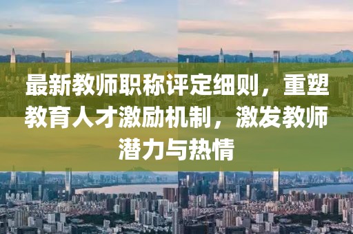 最新教師職稱評(píng)定細(xì)則，重塑教育人才激勵(lì)機(jī)制，激發(fā)教師潛力與熱情