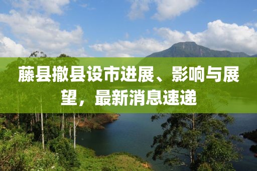 藤縣撤縣設(shè)市進(jìn)展、影響與展望，最新消息速遞
