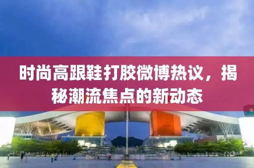 時尚高跟鞋打膠微博熱議，揭秘潮流焦點的新動態(tài)