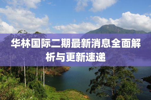 華林國際二期最新消息全面解析與更新速遞