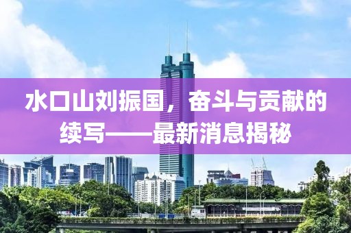 水口山劉振國，奮斗與貢獻的續(xù)寫——最新消息揭秘