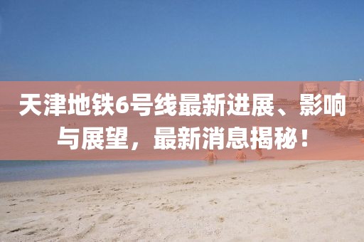 天津地鐵6號(hào)線最新進(jìn)展、影響與展望，最新消息揭秘！