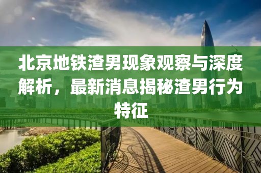 北京地鐵渣男現(xiàn)象觀察與深度解析，最新消息揭秘渣男行為特征