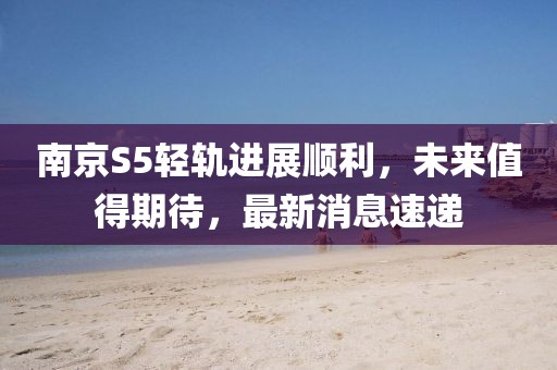 南京S5輕軌進(jìn)展順利，未來值得期待，最新消息速遞
