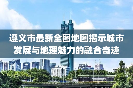 遵義市最新全圖地圖揭示城市發(fā)展與地理魅力的融合奇跡