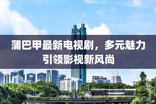 蒲巴甲最新電視劇，多元魅力引領(lǐng)影視新風(fēng)尚