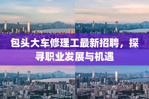 包頭大車修理工最新招聘，探尋職業(yè)發(fā)展與機遇