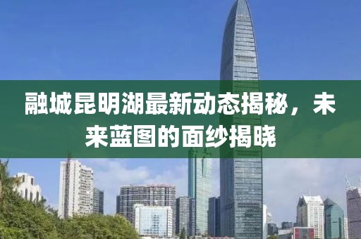 融城昆明湖最新動態(tài)揭秘，未來藍圖的面紗揭曉