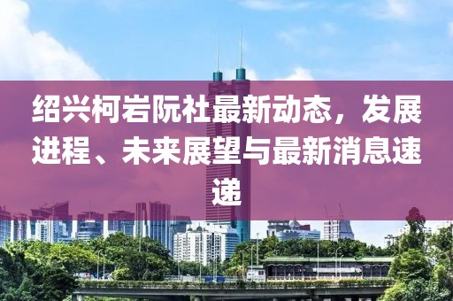 紹興柯巖阮社最新動態(tài)，發(fā)展進程、未來展望與最新消息速遞