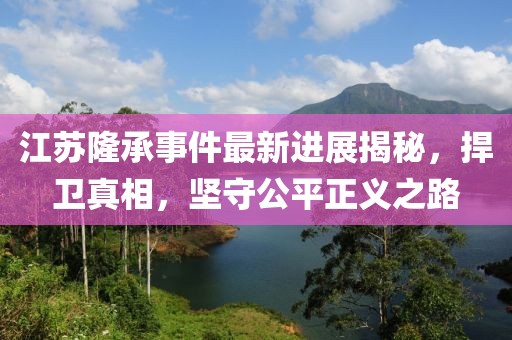 江蘇隆承事件最新進展揭秘，捍衛(wèi)真相，堅守公平正義之路