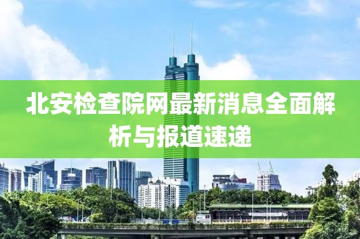 北安檢查院網最新消息全面解析與報道速遞