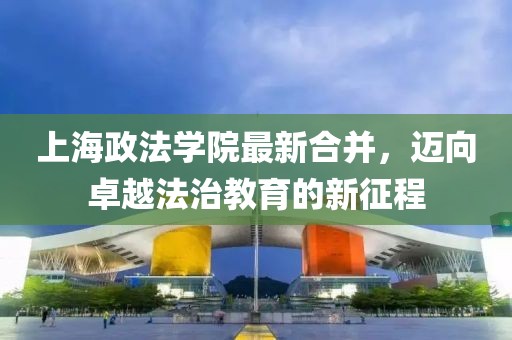 上海政法學(xué)院最新合并，邁向卓越法治教育的新征程