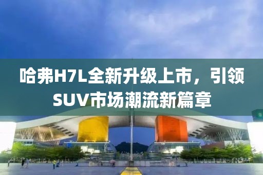 哈弗H7L全新升級(jí)上市，引領(lǐng)SUV市場(chǎng)潮流新篇章