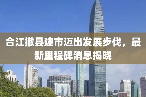 合江撤縣建市邁出發(fā)展步伐，最新里程碑消息揭曉