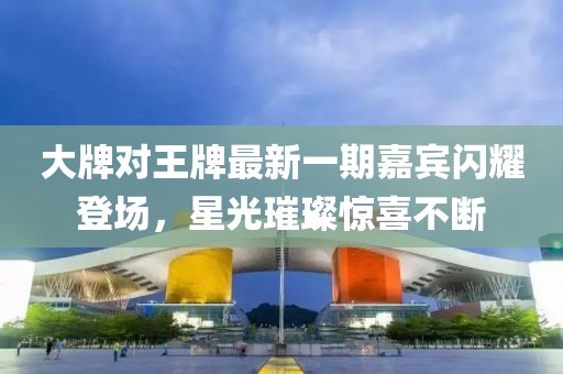 大牌對(duì)王牌最新一期嘉賓閃耀登場(chǎng)，星光璀璨驚喜不斷