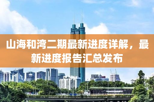 山海和灣二期最新進(jìn)度詳解，最新進(jìn)度報(bào)告匯總發(fā)布