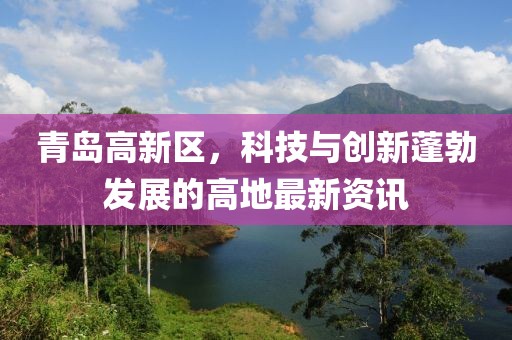 青島高新區(qū)，科技與創(chuàng)新蓬勃發(fā)展的高地最新資訊
