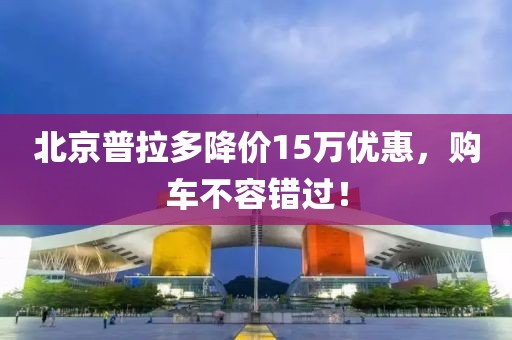北京普拉多降價(jià)15萬(wàn)優(yōu)惠，購(gòu)車不容錯(cuò)過(guò)！