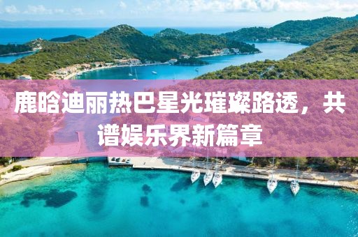 鹿晗迪麗熱巴星光璀璨路透，共譜娛樂界新篇章
