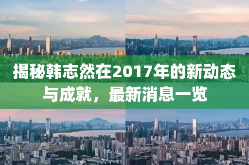揭秘韓志然在2017年的新動(dòng)態(tài)與成就，最新消息一覽