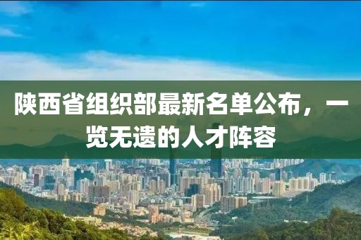 陜西省組織部最新名單公布，一覽無(wú)遺的人才陣容