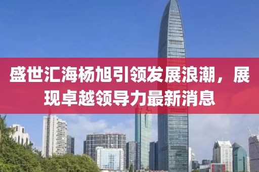 盛世匯海楊旭引領(lǐng)發(fā)展浪潮，展現(xiàn)卓越領(lǐng)導(dǎo)力最新消息