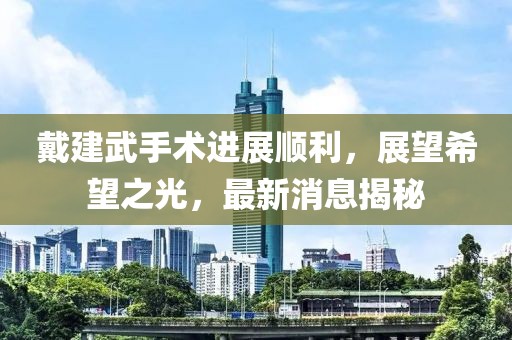 戴建武手術(shù)進(jìn)展順利，展望希望之光，最新消息揭秘